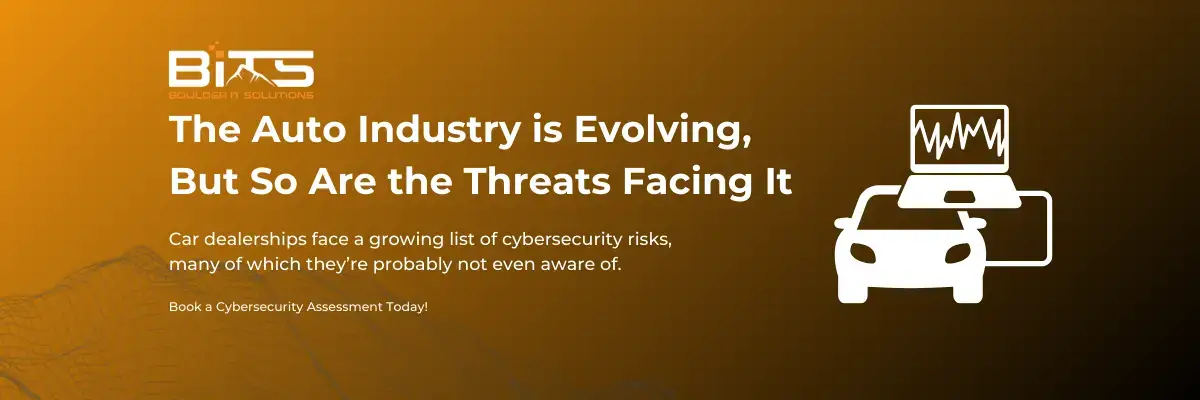 BOULDER IT SOLUTIONS The Auto Industry is Evolving, But So Are the Threats Facing It Car dealerships face a growing list of cybersecurity risks, many of which they're probably not even aware of. Book a Cybersecurity Assessment Today!